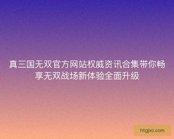 真三国无双官方网站权威资讯合集带你畅享无双战场新体验全面升级