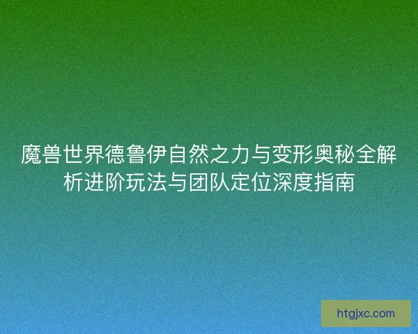 魔兽世界德鲁伊自然之力与变形奥秘全解析进阶玩法与团队定位深度指南