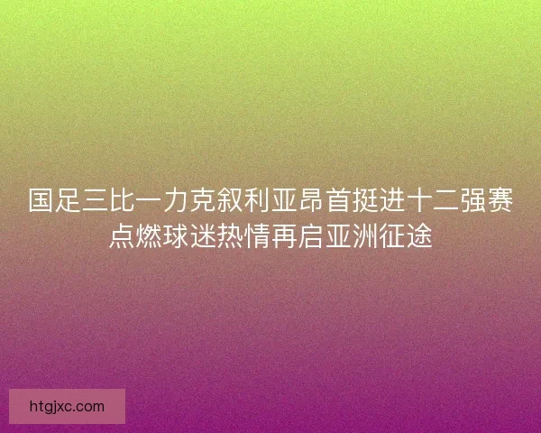 国足三比一力克叙利亚昂首挺进十二强赛点燃球迷热情再启亚洲征途