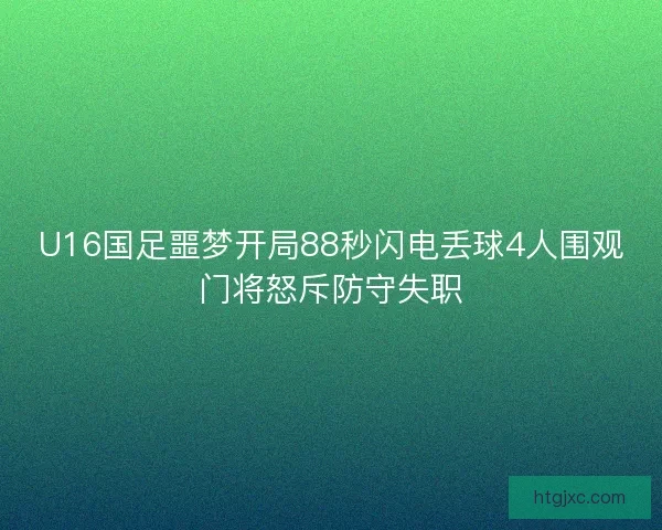 U16国足噩梦开局88秒闪电丢球4人围观门将怒斥防守失职